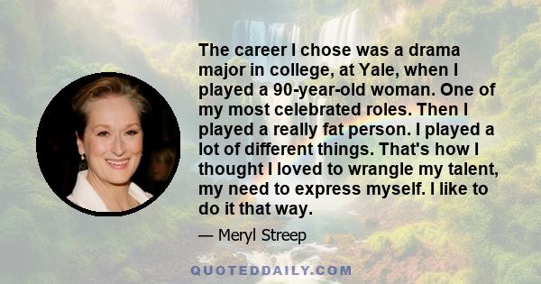 The career I chose was a drama major in college, at Yale, when I played a 90-year-old woman. One of my most celebrated roles. Then I played a really fat person. I played a lot of different things. That's how I thought I