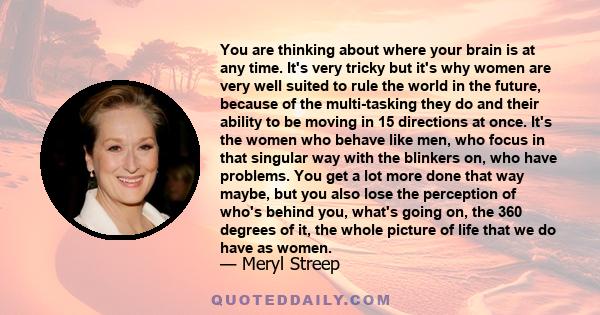 You are thinking about where your brain is at any time. It's very tricky but it's why women are very well suited to rule the world in the future, because of the multi-tasking they do and their ability to be moving in 15