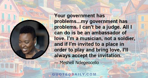 Your government has problems...my government has problems. I can't be a judge. All I can do is be an ambassador of love. I'm a musician, not a soldier, and if I'm invited to a place in order to play and bring love, I'll