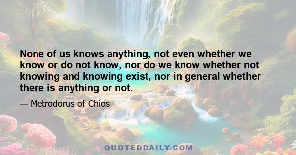 None of us knows anything, not even whether we know or do not know, nor do we know whether not knowing and knowing exist, nor in general whether there is anything or not.