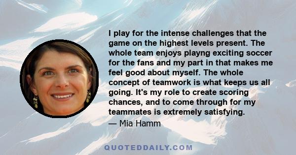 I play for the intense challenges that the game on the highest levels present. The whole team enjoys playng exciting soccer for the fans and my part in that makes me feel good about myself. The whole concept of teamwork