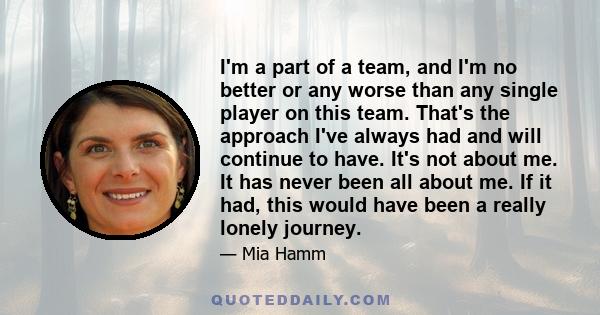 I'm a part of a team, and I'm no better or any worse than any single player on this team. That's the approach I've always had and will continue to have. It's not about me. It has never been all about me. If it had, this