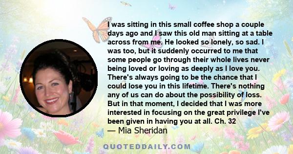 I was sitting in this small coffee shop a couple days ago and I saw this old man sitting at a table across from me. He looked so lonely, so sad. I was too, but it suddenly occurred to me that some people go through