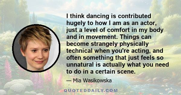 I think dancing is contributed hugely to how I am as an actor, just a level of comfort in my body and in movement. Things can become strangely physically technical when you're acting, and often something that just feels