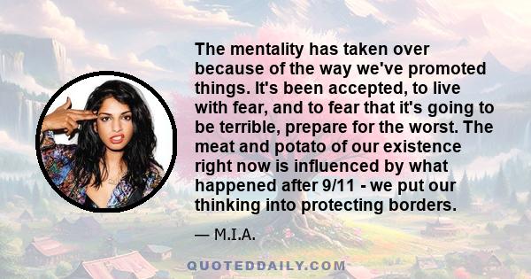 The mentality has taken over because of the way we've promoted things. It's been accepted, to live with fear, and to fear that it's going to be terrible, prepare for the worst. The meat and potato of our existence right