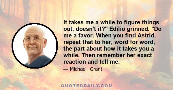 It takes me a while to figure things out, doesn't it? Edilio grinned. Do me a favor. When you find Astrid, repeat that to her, word for word, the part about how it takes you a while. Then remember her exact reaction and