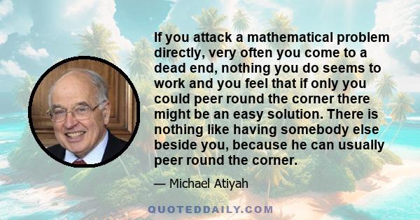 If you attack a mathematical problem directly, very often you come to a dead end, nothing you do seems to work and you feel that if only you could peer round the corner there might be an easy solution. There is nothing