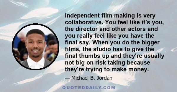 Independent film making is very collaborative. You feel like it's you, the director and other actors and you really feel like you have the final say. When you do the bigger films, the studio has to give the final thumbs