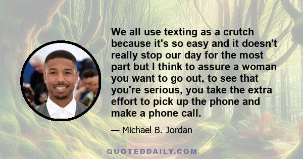 We all use texting as a crutch because it's so easy and it doesn't really stop our day for the most part but I think to assure a woman you want to go out, to see that you're serious, you take the extra effort to pick up