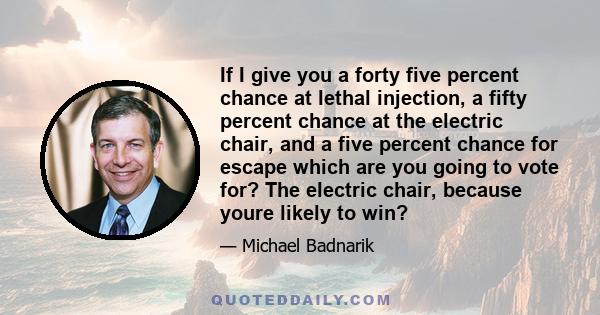 If I give you a forty five percent chance at lethal injection, a fifty percent chance at the electric chair, and a five percent chance for escape which are you going to vote for? The electric chair, because youre likely