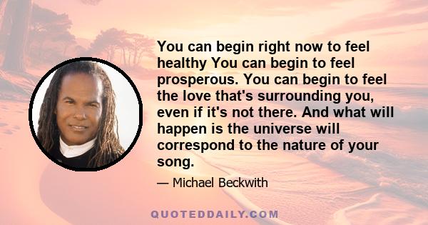 You can begin right now to feel healthy You can begin to feel prosperous. You can begin to feel the love that's surrounding you, even if it's not there. And what will happen is the universe will correspond to the nature