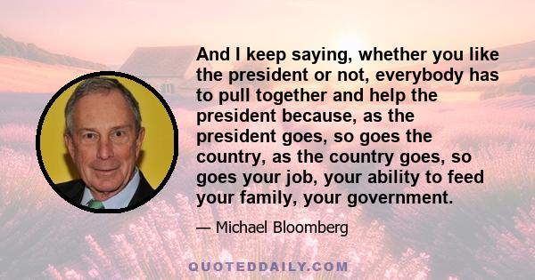 And I keep saying, whether you like the president or not, everybody has to pull together and help the president because, as the president goes, so goes the country, as the country goes, so goes your job, your ability to