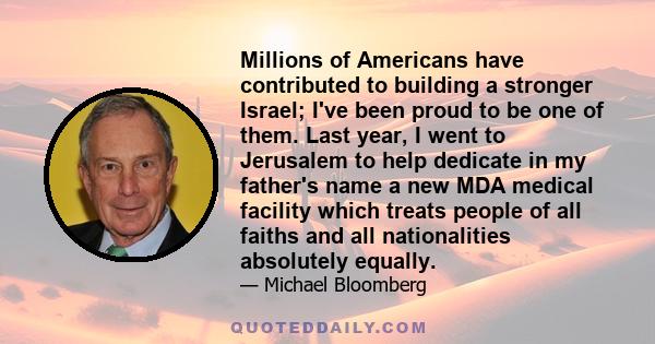 Millions of Americans have contributed to building a stronger Israel; I've been proud to be one of them. Last year, I went to Jerusalem to help dedicate in my father's name a new MDA medical facility which treats people