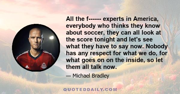 All the f------ experts in America, everybody who thinks they know about soccer, they can all look at the score tonight and let's see what they have to say now. Nobody has any respect for what we do, for what goes on on