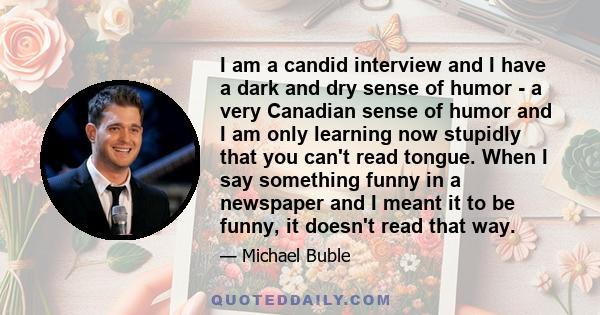 I am a candid interview and I have a dark and dry sense of humor - a very Canadian sense of humor and I am only learning now stupidly that you can't read tongue. When I say something funny in a newspaper and I meant it