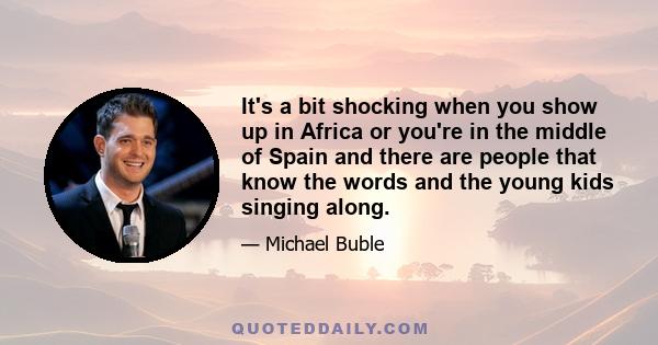 It's a bit shocking when you show up in Africa or you're in the middle of Spain and there are people that know the words and the young kids singing along.