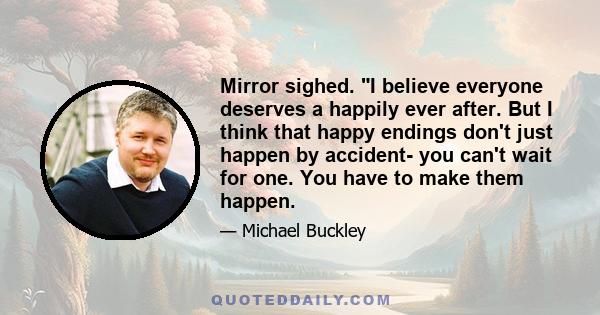 Mirror sighed. I believe everyone deserves a happily ever after. But I think that happy endings don't just happen by accident- you can't wait for one. You have to make them happen.