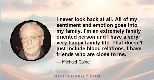 I never look back at all. All of my sentiment and emotion goes into my family. I'm an extremely family oriented person and I have a very, very happy family life. That doesn't just include blood relations. I have friends