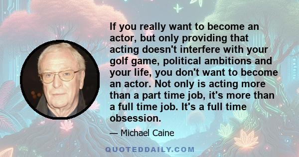 If you really want to become an actor, but only providing that acting doesn't interfere with your golf game, political ambitions and your life, you don't want to become an actor. Not only is acting more than a part time