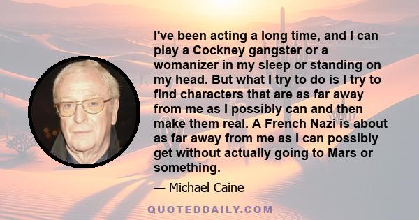 I've been acting a long time, and I can play a Cockney gangster or a womanizer in my sleep or standing on my head. But what I try to do is I try to find characters that are as far away from me as I possibly can and then