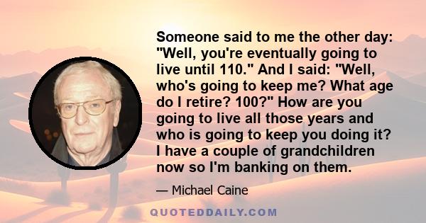 Someone said to me the other day: Well, you're eventually going to live until 110. And I said: Well, who's going to keep me? What age do I retire? 100? How are you going to live all those years and who is going to keep