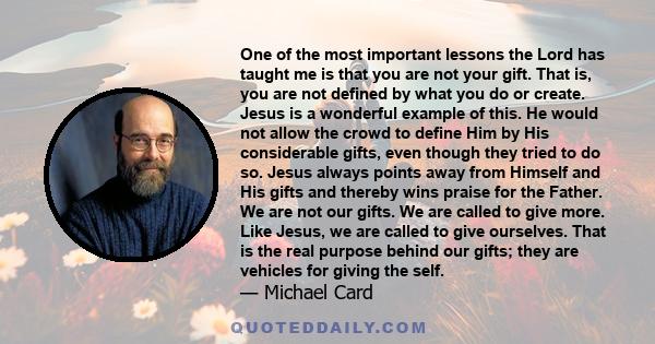 One of the most important lessons the Lord has taught me is that you are not your gift. That is, you are not defined by what you do or create. Jesus is a wonderful example of this. He would not allow the crowd to define