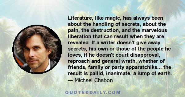 Literature, like magic, has always been about the handling of secrets, about the pain, the destruction, and the marvelous liberation that can result when they are revealed. If a writer doesn't give away secrets, his own