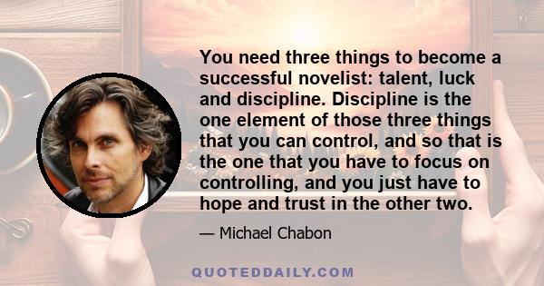 You need three things to become a successful novelist: talent, luck and discipline. Discipline is the one element of those three things that you can control, and so that is the one that you have to focus on controlling,