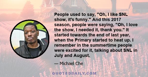 People used to say, Oh, I like SNL show, it's funny. And this 2017 season, people were saying, Oh, I love the show, I needed it, thank you. It started towards the end of last year, when the Primary started to heat up. I