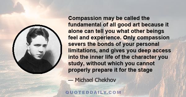 Compassion may be called the fundamental of all good art because it alone can tell you what other beings feel and experience. Only compassion severs the bonds of your personal limitations, and gives you deep access into