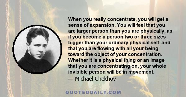 When you really concentrate, you will get a sense of expansion. You will feel that you are larger person than you are physically, as if you become a person two or three sizes bigger than your ordinary physical self, and