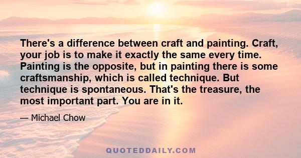There's a difference between craft and painting. Craft, your job is to make it exactly the same every time. Painting is the opposite, but in painting there is some craftsmanship, which is called technique. But technique