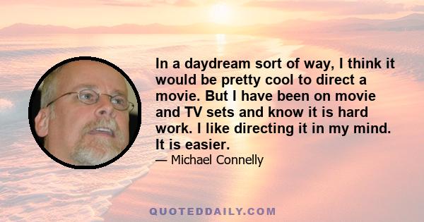 In a daydream sort of way, I think it would be pretty cool to direct a movie. But I have been on movie and TV sets and know it is hard work. I like directing it in my mind. It is easier.