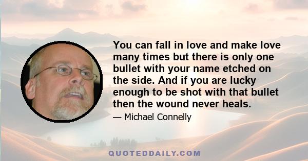 You can fall in love and make love many times but there is only one bullet with your name etched on the side. And if you are lucky enough to be shot with that bullet then the wound never heals.