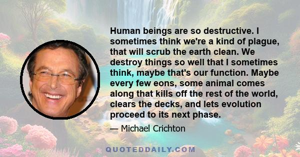 Human beings are so destructive. I sometimes think we're a kind of plague, that will scrub the earth clean. We destroy things so well that I sometimes think, maybe that's our function. Maybe every few eons, some animal