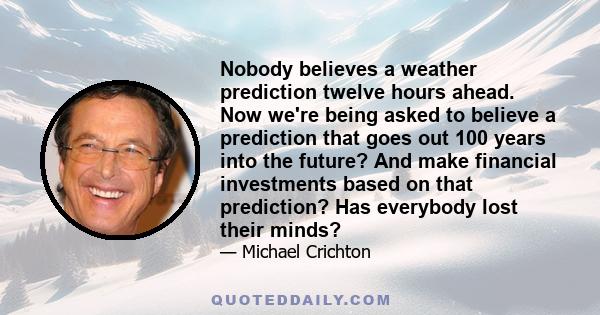 Nobody believes a weather prediction twelve hours ahead. Now we're being asked to believe a prediction that goes out 100 years into the future? And make financial investments based on that prediction? Has everybody lost