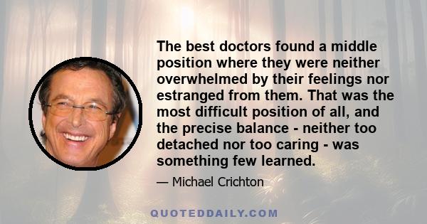 The best doctors found a middle position where they were neither overwhelmed by their feelings nor estranged from them. That was the most difficult position of all, and the precise balance - neither too detached nor too