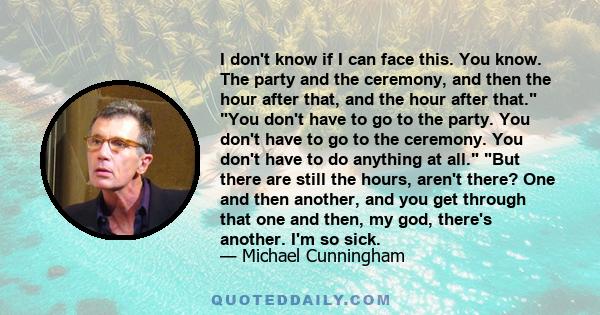 I don't know if I can face this. You know. The party and the ceremony, and then the hour after that, and the hour after that. You don't have to go to the party. You don't have to go to the ceremony. You don't have to do