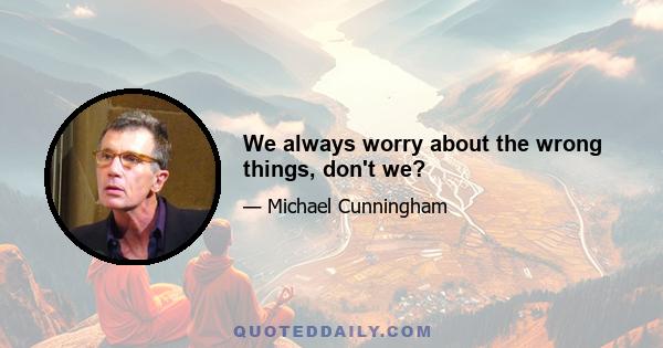 We always worry about the wrong things, don't we?