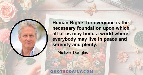 Human Rights for everyone is the necessary foundation upon which all of us may build a world where everybody may live in peace and serenity and plenty.