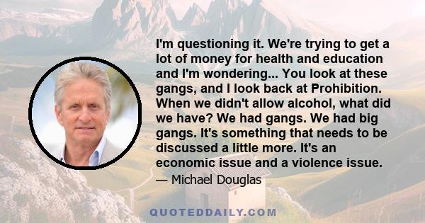 I'm questioning it. We're trying to get a lot of money for health and education and I'm wondering... You look at these gangs, and I look back at Prohibition. When we didn't allow alcohol, what did we have? We had gangs.