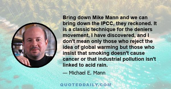 Bring down Mike Mann and we can bring down the IPCC, they reckoned. It is a classic technique for the deniers movement, I have discovered, and I don't mean only those who reject the idea of global warming but those who