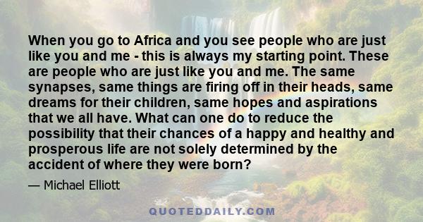 When you go to Africa and you see people who are just like you and me - this is always my starting point. These are people who are just like you and me. The same synapses, same things are firing off in their heads, same