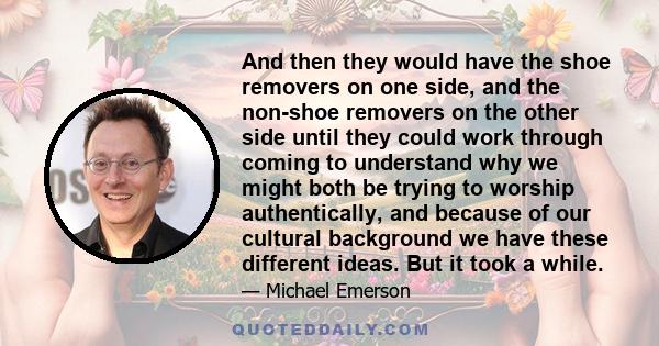 And then they would have the shoe removers on one side, and the non-shoe removers on the other side until they could work through coming to understand why we might both be trying to worship authentically, and because of