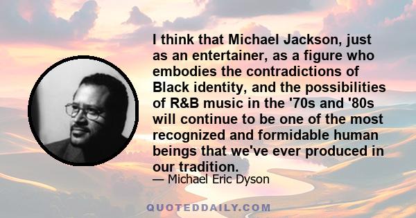 I think that Michael Jackson, just as an entertainer, as a figure who embodies the contradictions of Black identity, and the possibilities of R&B music in the '70s and '80s will continue to be one of the most recognized