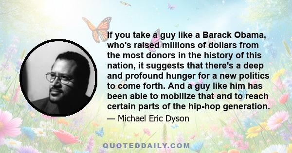 If you take a guy like a Barack Obama, who's raised millions of dollars from the most donors in the history of this nation, it suggests that there's a deep and profound hunger for a new politics to come forth. And a guy