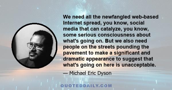 We need all the newfangled web-based Internet spread, you know, social media that can catalyze, you know, some serious consciousness about what's going on. But we also need people on the streets pounding the pavement to