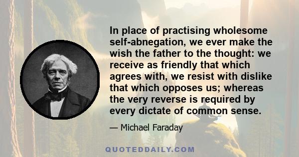 In place of practising wholesome self-abnegation, we ever make the wish the father to the thought: we receive as friendly that which agrees with, we resist with dislike that which opposes us; whereas the very reverse is