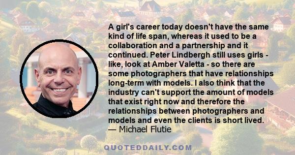 A girl's career today doesn't have the same kind of life span, whereas it used to be a collaboration and a partnership and it continued. Peter Lindbergh still uses girls - like, look at Amber Valetta - so there are some