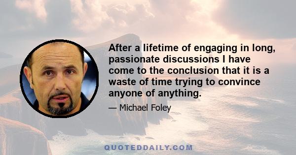 After a lifetime of engaging in long, passionate discussions I have come to the conclusion that it is a waste of time trying to convince anyone of anything.